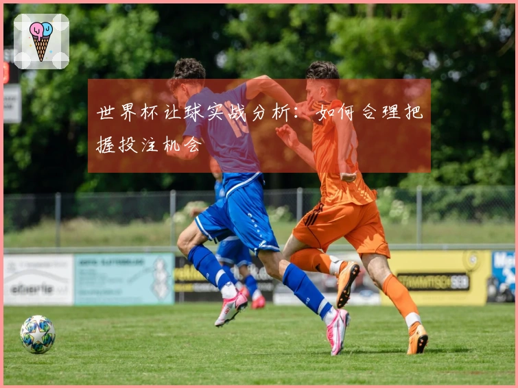 世界杯让球实战分析：如何合理把握投注机会